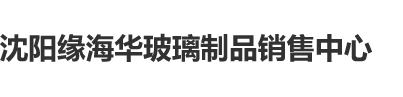 鸡巴日B网沈阳缘海华玻璃制品销售中心